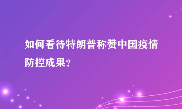 如何看待特朗普称赞中国疫情防控成果？