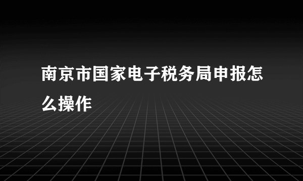 南京市国家电子税务局申报怎么操作