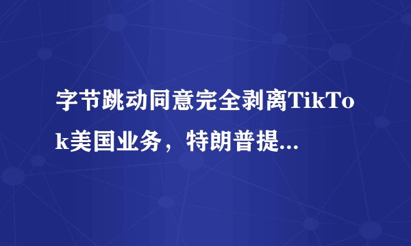 字节跳动同意完全剥离TikTok美国业务，特朗普提封杀，微软暂停相关收购