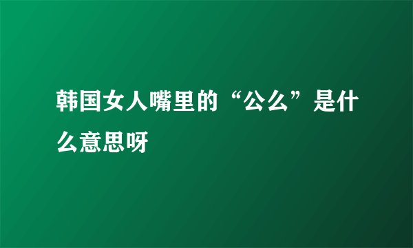 韩国女人嘴里的“公么”是什么意思呀