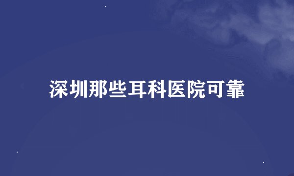 深圳那些耳科医院可靠