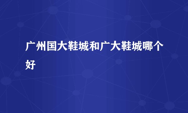 广州国大鞋城和广大鞋城哪个好
