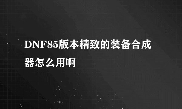 DNF85版本精致的装备合成器怎么用啊