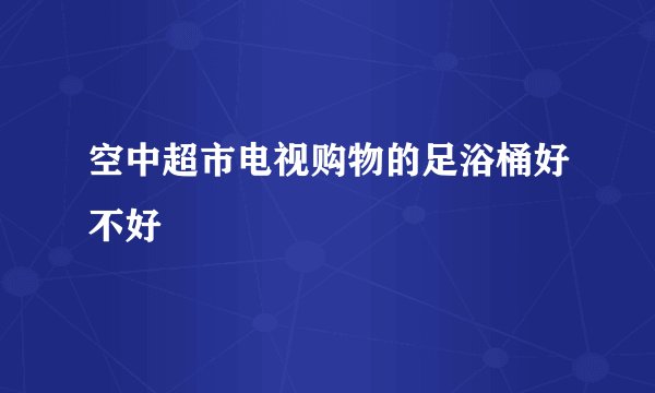 空中超市电视购物的足浴桶好不好
