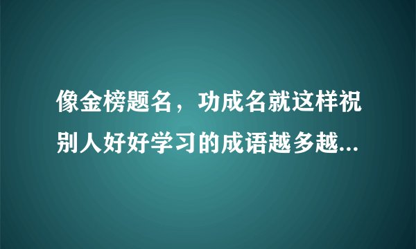 像金榜题名，功成名就这样祝别人好好学习的成语越多越好不要重复