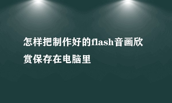 怎样把制作好的flash音画欣赏保存在电脑里
