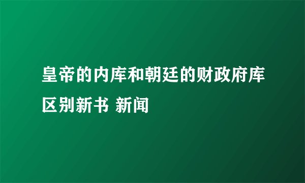 皇帝的内库和朝廷的财政府库区别新书 新闻