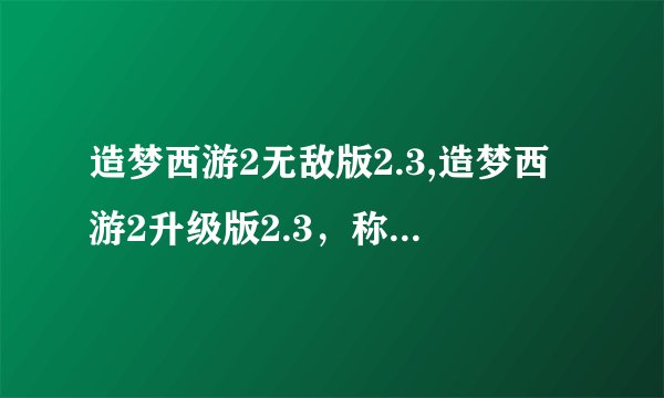 造梦西游2无敌版2.3,造梦西游2升级版2.3，称霸狂欢大陆！