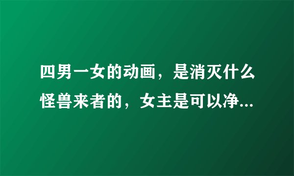 四男一女的动画，是消灭什么怪兽来者的，女主是可以净化的，男主有四个，有用枪的，双刀的，鞭子的。