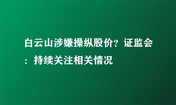 白云山涉嫌操纵股价？证监会：持续关注相关情况