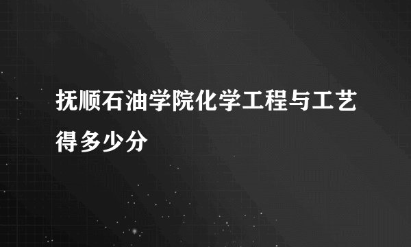 抚顺石油学院化学工程与工艺得多少分