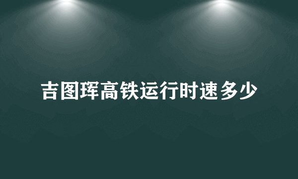 吉图珲高铁运行时速多少