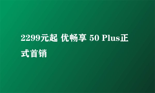 2299元起 优畅享 50 Plus正式首销