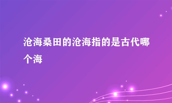 沧海桑田的沧海指的是古代哪个海