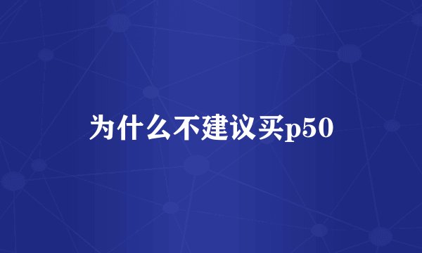 为什么不建议买p50