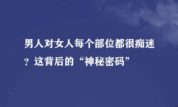 男人对女人每个部位都很痴迷?这背后的“神秘密码”