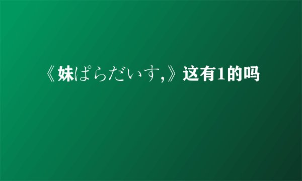 《妹ぱらだいす,》这有1的吗
