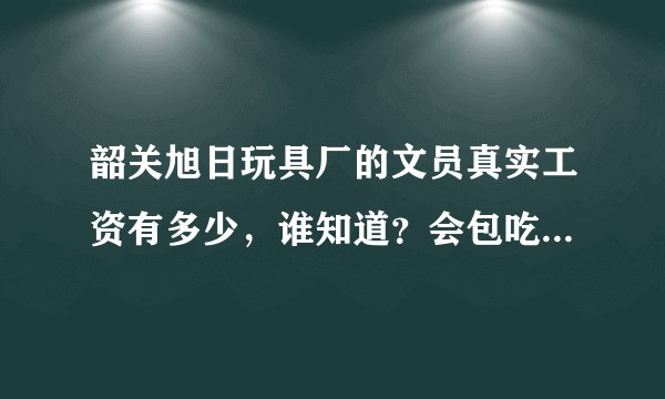 韶关旭日玩具厂的文员真实工资有多少，谁知道？会包吃住的吗？