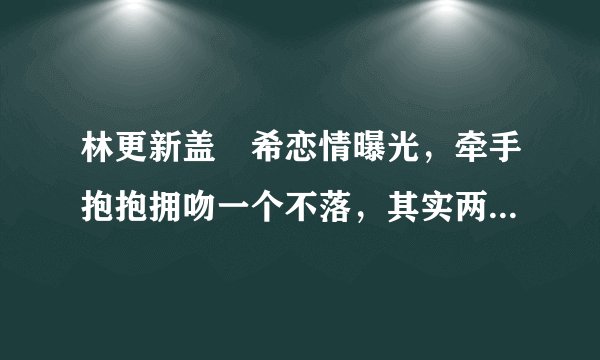 林更新盖玥希恋情曝光，牵手抱抱拥吻一个不落，其实两人微博早已悄悄官宣！