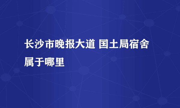 长沙市晚报大道 国土局宿舍属于哪里