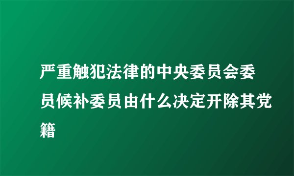 严重触犯法律的中央委员会委员候补委员由什么决定开除其党籍