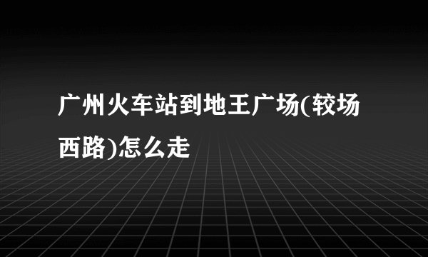广州火车站到地王广场(较场西路)怎么走