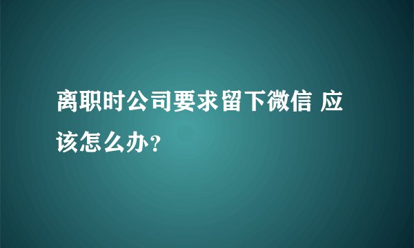 离职时公司要求留下微信 应该怎么办?