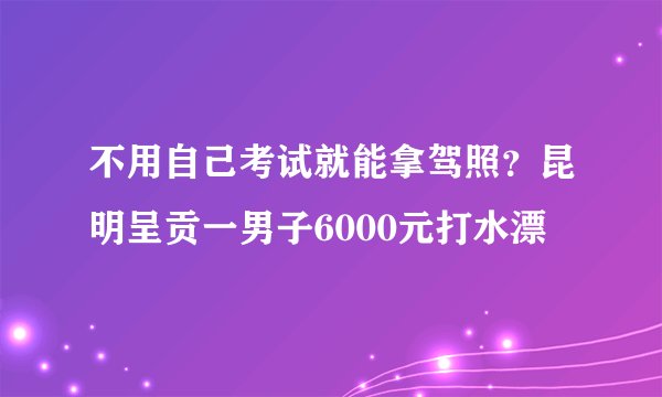 不用自己考试就能拿驾照？昆明呈贡一男子6000元打水漂