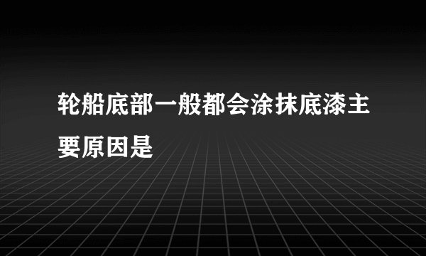 轮船底部一般都会涂抹底漆主要原因是