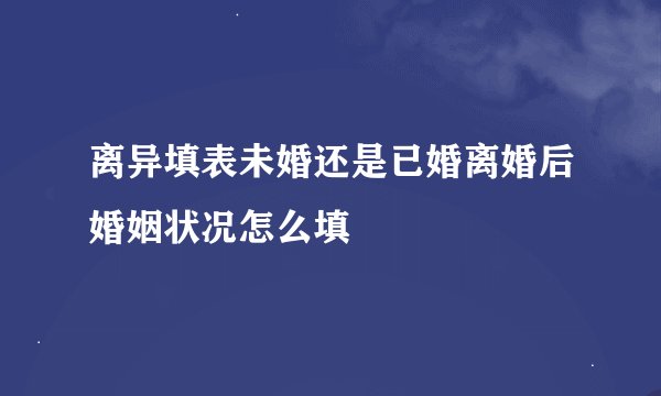 离异填表未婚还是已婚离婚后婚姻状况怎么填