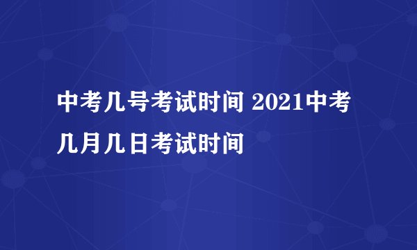 中考几号考试时间 2021中考几月几日考试时间