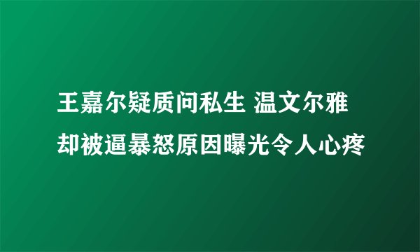 王嘉尔疑质问私生 温文尔雅却被逼暴怒原因曝光令人心疼