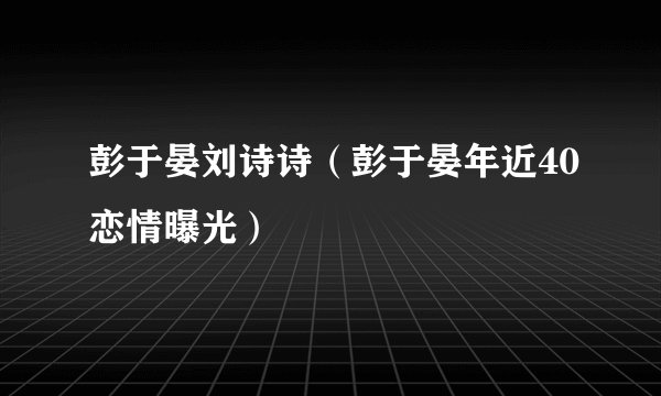 彭于晏刘诗诗（彭于晏年近40恋情曝光）