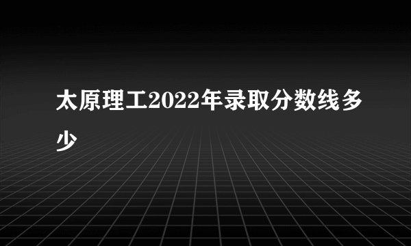 太原理工2022年录取分数线多少