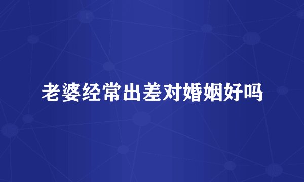 老婆经常出差对婚姻好吗