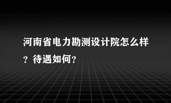 河南省电力勘测设计院怎么样？待遇如何？
