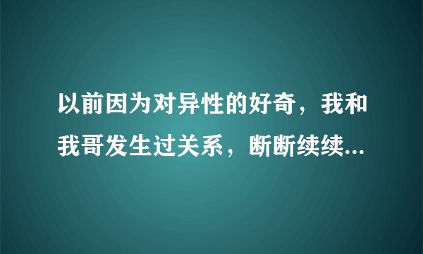 以前因为对异性的好奇，我和我哥发生过关系，断断续续的保持了一段时间，后来害怕就没有了，