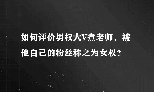 如何评价男权大V煮老师,被他自己的粉丝称之为女权?