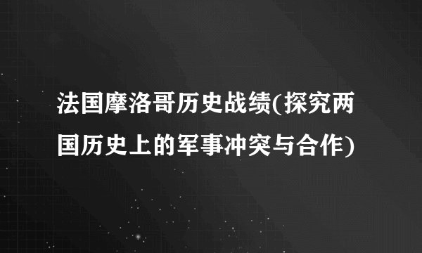 法国摩洛哥历史战绩(探究两国历史上的军事冲突与合作)