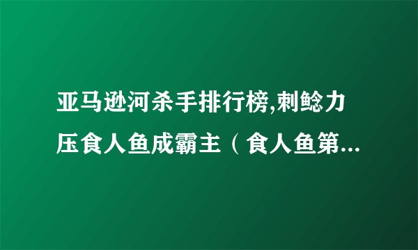 亚马逊河杀手排行榜,刺鲶力压食人鱼成霸主（食人鱼第3、电鳗第4）