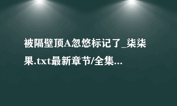 被隔壁顶A忽悠标记了_柒柒果.txt最新章节/全集txt免费下载