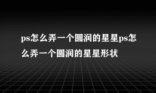 ps怎么弄一个圆润的星星ps怎么弄一个圆润的星星形状