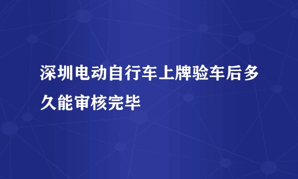 深圳电动自行车上牌验车后多久能审核完毕