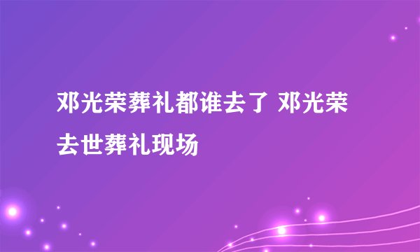 邓光荣葬礼都谁去了 邓光荣去世葬礼现场