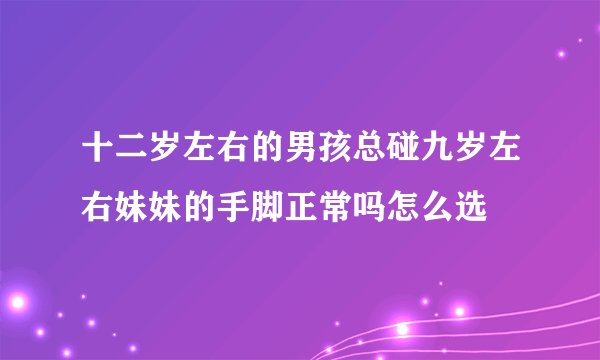 十二岁左右的男孩总碰九岁左右妹妹的手脚正常吗怎么选