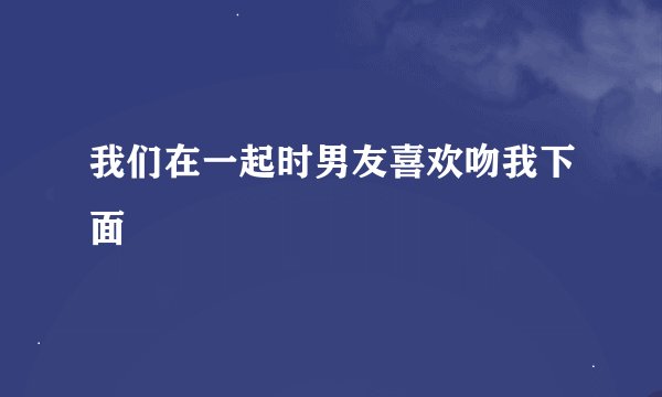 我们在一起时男友喜欢吻我下面