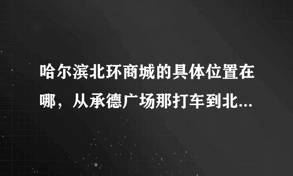 哈尔滨北环商城的具体位置在哪，从承德广场那打车到北环商场大约得多少钱。
