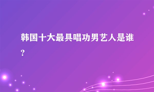 韩国十大最具唱功男艺人是谁?