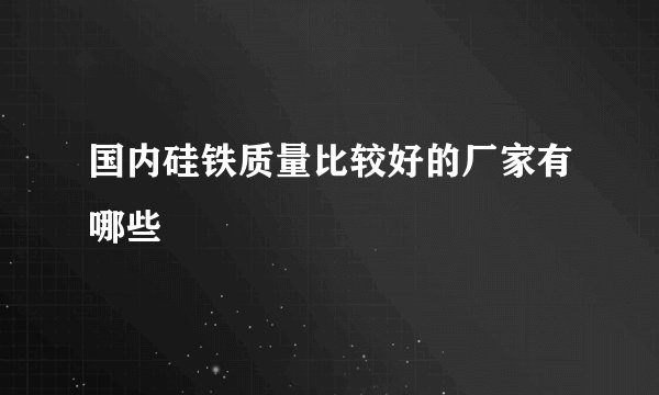 国内硅铁质量比较好的厂家有哪些