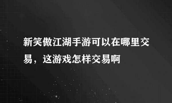 新笑傲江湖手游可以在哪里交易，这游戏怎样交易啊